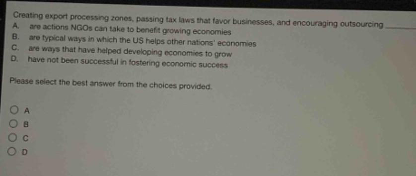 creating export processing zones, passing tax laws that favor businesses, and encouraging outsourcing a. are actions ngos can take to benefit growing economies b. are typical ways in which the us helps other nations economies c. are ways that have helped developing economies to grow d. have not been successful in fostering economic success please select the best answer from the choices provided. o a o b o c o d