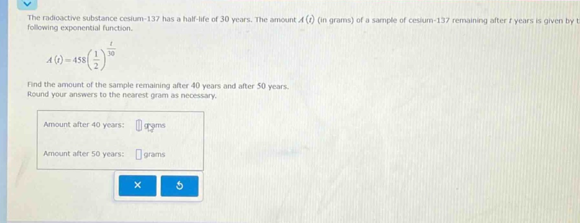 the radioactive substance cesium - 137 has a half - life of 30 years. the amount a(t) (in grams) of a sample of cesium - 137 remaining after t years is given by the following exponential function. a(t)=458(1/2)^(t/30) find the amount of the sample remaining after 40 years and after 50 years. round your answers to the nearest gram as necessary. amount after 40 years: grams amount after 50 years: grams