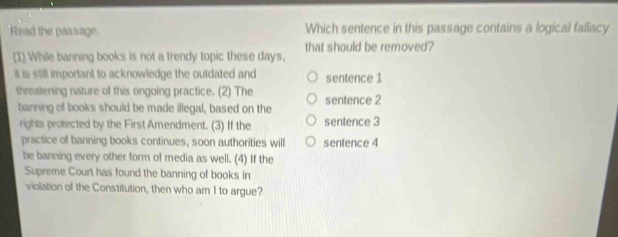 read the passage. (1) while banning books is not a trendy topic these days, it is still important to acknowledge the outdated and threatening nature of this ongoing practice. (2) the banning of books should be made illegal, based on the rights protected by the first amendment. (3) if the practice of banning books continues, soon authorities will be banning every other form of media as well. (4) if the supreme court has found the banning of books in violation of the constitution, then who am i to argue? which sentence in this passage contains a logical fallacy that should be removed? sentence 1 sentence 2 sentence 3 sentence 4