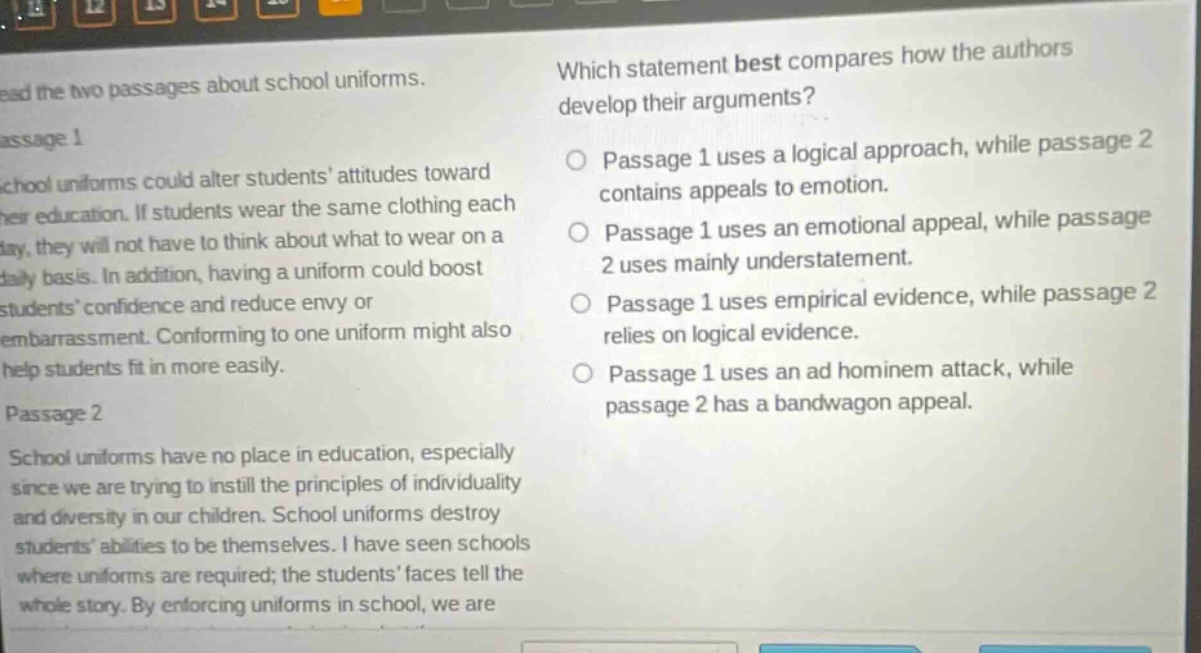 read the two passages about school uniforms. passage 1 school uniforms could alter students’ attitudes toward their education. if students wear the same clothing each day, they will not have to think about what to wear on a daily basis. in addition, having a uniform could boost students’ confidence and reduce envy or embarrassment. conforming to one uniform might also help students fit in more easily. passage 2 school uniforms have no place in education, especially since we are trying to instill the principles of individuality and diversity in our children. school uniforms destroy students’ abilities to be themselves. i have seen schools where uniforms are required; the students’ faces tell the whole story. by enforcing uniforms in school, we are which statement best compares how the authors develop their arguments? passage 1 uses a logical approach, while passage 2 contains appeals to emotion. passage 1 uses an emotional appeal, while passage 2 uses mainly understatement. passage 1 uses empirical evidence, while passage 2 relies on logical evidence. passage 1 uses an ad hominem attack, while passage 2 has a bandwagon appeal.