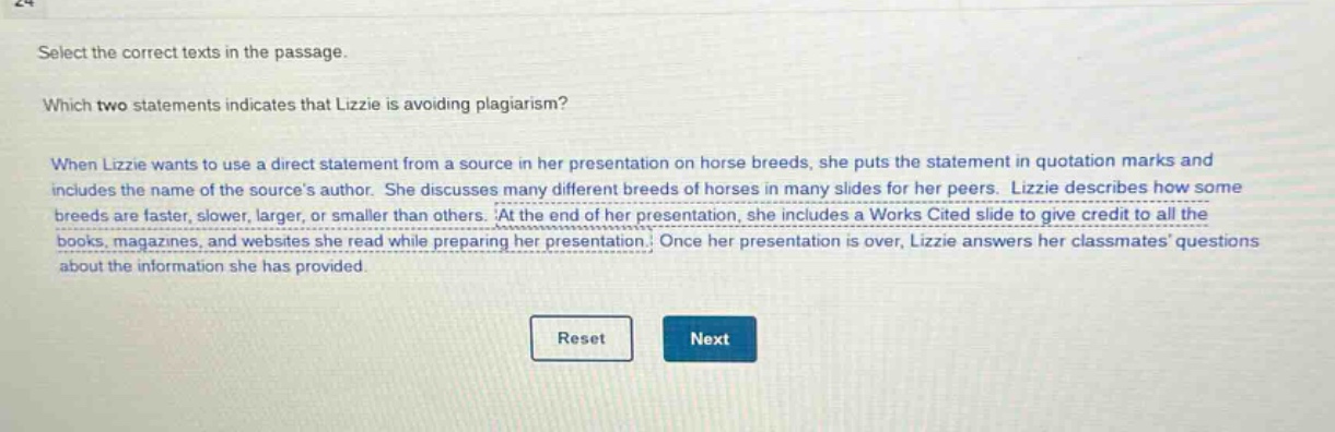 select the correct texts in the passage. which two statements indicates that lizzie is avoiding plagiarism? when lizzie wants to use a direct statement from a source in her presentation on horse breeds, she puts the statement in quotation marks and includes the name of the sources author. she discusses many different breeds of horses in many slides for her peers. lizzie describes how some breeds are faster, slower, larger, or smaller than others. at the end of her presentation, she includes a works cited slide to give credit to all the books, magazines, and websites she read while preparing her presentation. once her presentation is over, lizzie answers her classmates questions about the information she has provided.