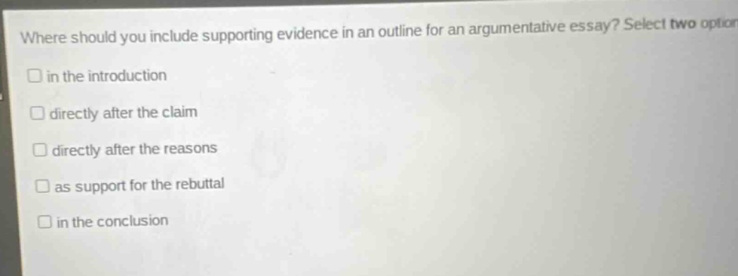 where should you include supporting evidence in an outline for an argumentative essay? select two option in the introduction directly after the claim directly after the reasons as support for the rebuttal in the conclusion