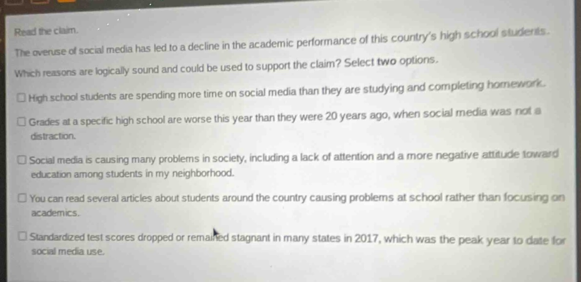 read the claim. the overuse of social media has led to a decline in the academic performance of this country’s high school students. which reasons are logically sound and could be used to support the claim? select two options. high school students are spending more time on social media than they are studying and completing homework. grades at a specific high school are worse this year than they were 20 years ago, when social media was not a distraction. social media is causing many problems in society, including a lack of attention and a more negative attitude toward education among students in my neighborhood. you can read several articles about students around the country causing problems at school rather than focusing on academics. standardized test scores dropped or remained stagnant in many states in 2017, which was the peak year to date for social media use.
