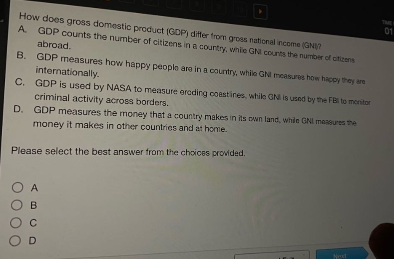 how does gross domestic product (gdp) differ from gross national income (gni)? a. gdp counts the number of citizens in a country, while gni counts the number of citizens abroad. b. gdp measures how happy people are in a country, while gni measures how happy they are internationally. c. gdp is used by nasa to measure eroding coastlines, while gni is used by the fbi to monitor criminal activity across borders. d. gdp measures the money that a country makes in its own land, while gni measures the money it makes in other countries and at home. please select the best answer from the choices provided. a b c d