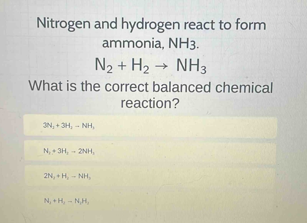nitrogen and hydrogen react to form ammonia, nh3. n2 + h2 → nh3 what is the correct balanced chemical reaction? 3n2 + 3h2 → nh3 n2 + 3h2 → 2nh3 2n2 + h2 → nh3 n2 + h2 → n2h2