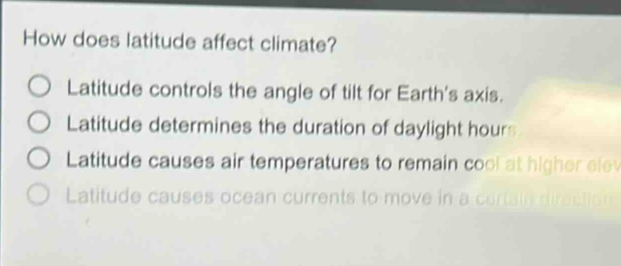 how does latitude affect climate?\no latitude controls the angle of tilt for earths axis.\no latitude determines the duration of daylight hours.\no latitude causes air temperatures to remain cool at higher elevations.\no latitude causes ocean currents to move in a certain direction.