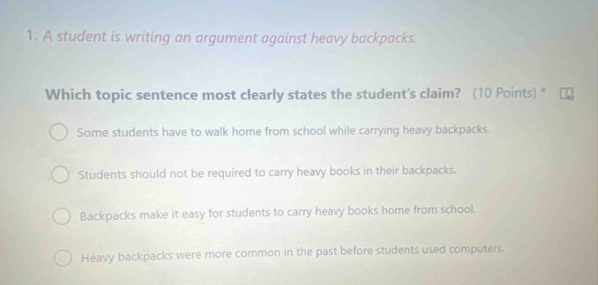 1. a student is writing an argument against heavy backpacks. which topic sentence most clearly states the students claim? (10 points) some students have to walk home from school while carrying heavy backpacks. students should not be required to carry heavy books in their backpacks. backpacks make it easy for students to carry heavy books home from school. heavy backpacks were more common in the past before students used computers.