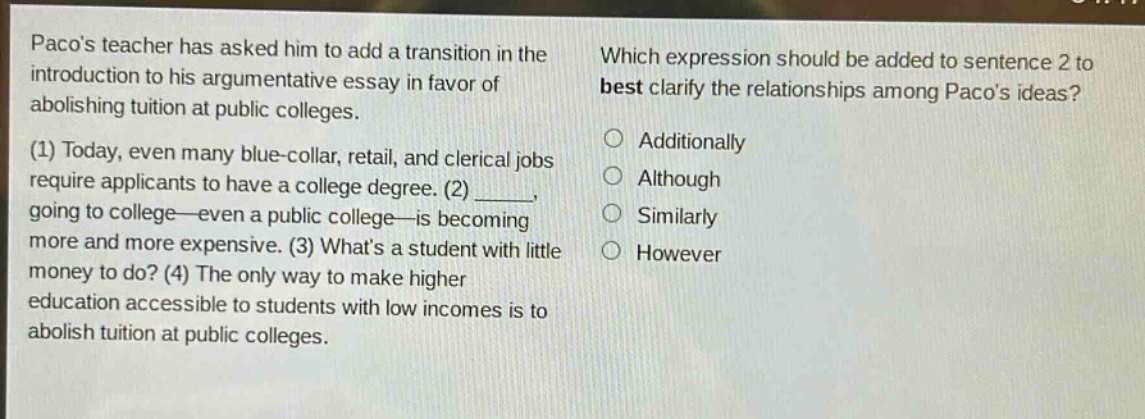 pacos teacher has asked him to add a transition in the introduction to his argumentative essay in favor of abolishing tuition at public colleges. (1) today, even many blue - collar, retail, and clerical jobs require applicants to have a college degree. (2) _____, going to college—even a public college—is becoming more and more expensive. (3) whats a student with little money to do? (4) the only way to make higher education accessible to students with low incomes is to abolish tuition at public colleges. which expression should be added to sentence 2 to best clarify the relationships among pacos ideas? additionally although similarly however