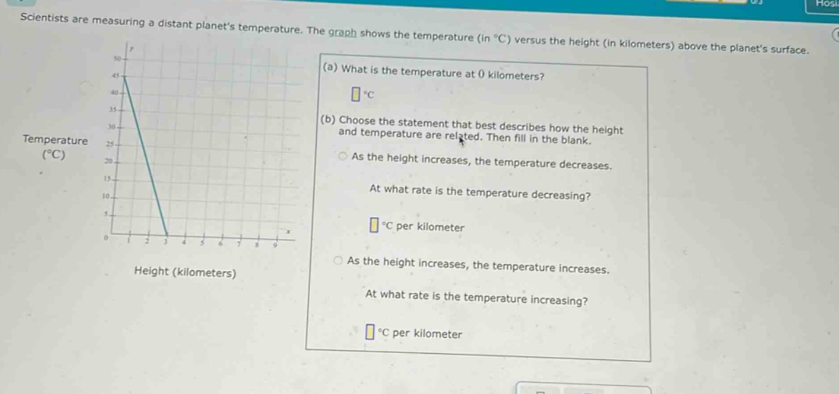scientists are measuring a distant planets temperature. the graph shows the temperature (in °c) versus the height (in kilometers) above the planets surface. (a) what is the temperature at 0 kilometers? (b) choose the statement that best describes how the height and temperature are related. then fill in the blank. as the height increases, the temperature decreases. at what rate is the temperature decreasing? °c per kilometer as the height increases, the temperature increases. at what rate is the temperature increasing? °c per kilometer