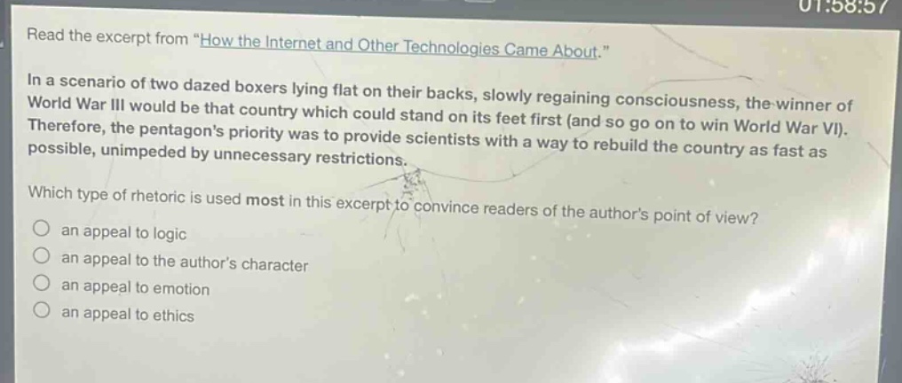 read the excerpt from \how the internet and other technologies came about.\ in a scenario of two dazed boxers lying flat on their backs, slowly regaining consciousness, the winner of world war iii would be that country which could stand on its feet first (and so go on to win world war vi). therefore, the pentagons priority was to provide scientists with a way to rebuild the country as fast as possible, unimpeded by unnecessary restrictions. which type of rhetoric is used most in this excerpt to convince readers of the authors point of view? an appeal to logic an appeal to the authors character an appeal to emotion an appeal to ethics