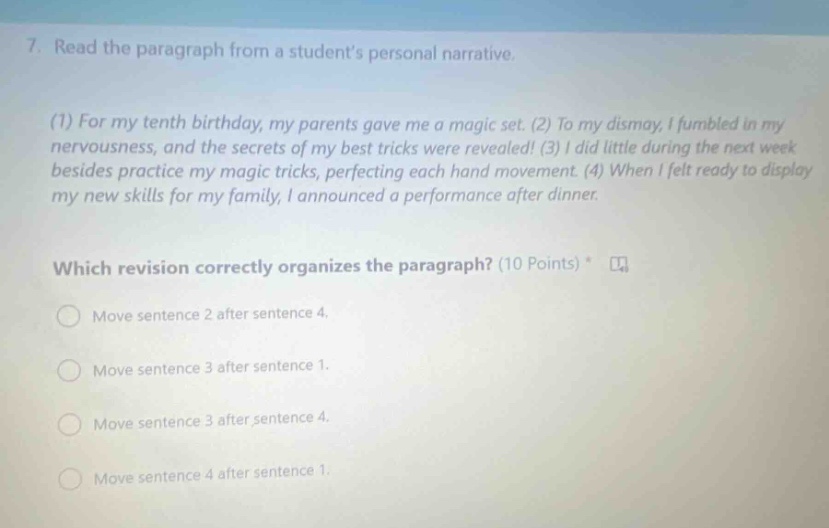 7. read the paragraph from a students personal narrative. (1) for my tenth birthday, my parents gave me a magic set. (2) to my dismay, i fumbled in my nervousness, and the secrets of my best tricks were revealed! (3) i did little during the next week besides practice my magic tricks, perfecting each hand movement. (4) when i felt ready to display my new skills for my family, i announced a performance after dinner. which revision correctly organizes the paragraph? (10 points) move sentence 2 after sentence 4. move sentence 3 after sentence 1. move sentence 3 after sentence 4. move sentence 4 after sentence 1.