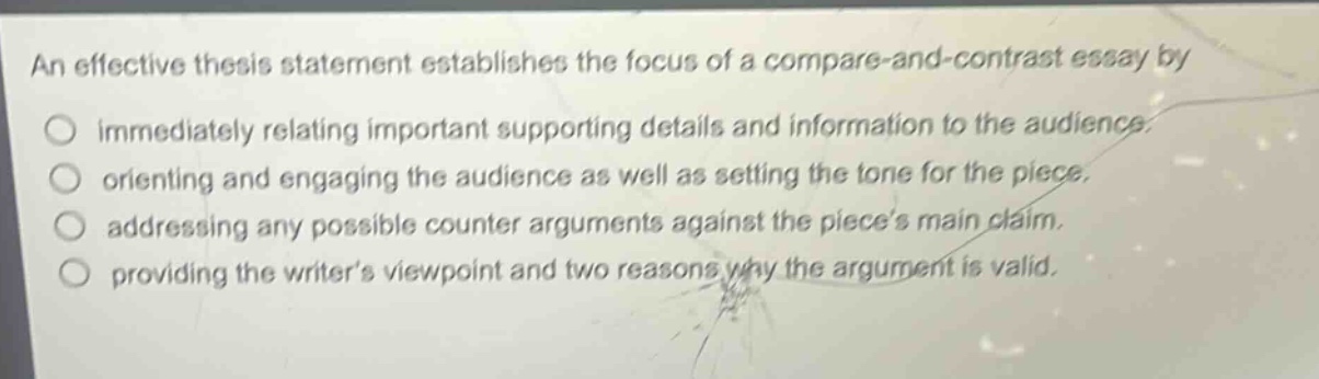 an effective thesis statement establishes the focus of a compare - and - contrast essay by\nimmediately relating important supporting details and information to the audience.\norienting and engaging the audience as well as setting the tone for the piece.\naddressing any possible counter arguments against the pieces main claim.\nproviding the writers viewpoint and two reasons why the argument is valid.