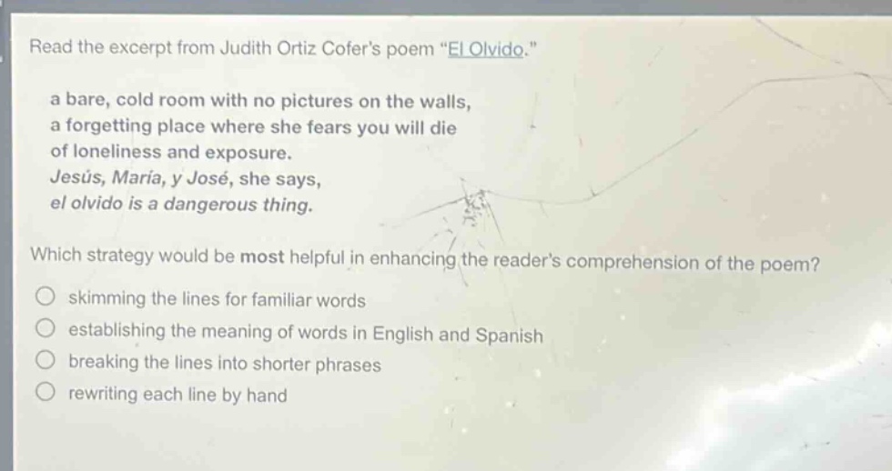 read the excerpt from judith ortiz cofers poem \el olvido.\ a bare, cold room with no pictures on the walls, a forgetting place where she fears you will die of loneliness and exposure. jesús, maría, y josé, she says, el olvido is a dangerous thing. which strategy would be most helpful in enhancing the readers comprehension of the poem? skimming the lines for familiar words establishing the meaning of words in english and spanish breaking the lines into shorter phrases rewriting each line by hand
