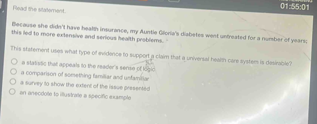 read the statement. because she didnt have health insurance, my auntie glorias diabetes went untreated for a number of years; this led to more extensive and serious health problems. this statement uses what type of evidence to support a claim that a universal health care system is desirable? a statistic that appeals to the readers sense of logic a comparison of something familiar and unfamiliar a survey to show the extent of the issue presented an anecdote to illustrate a specific example