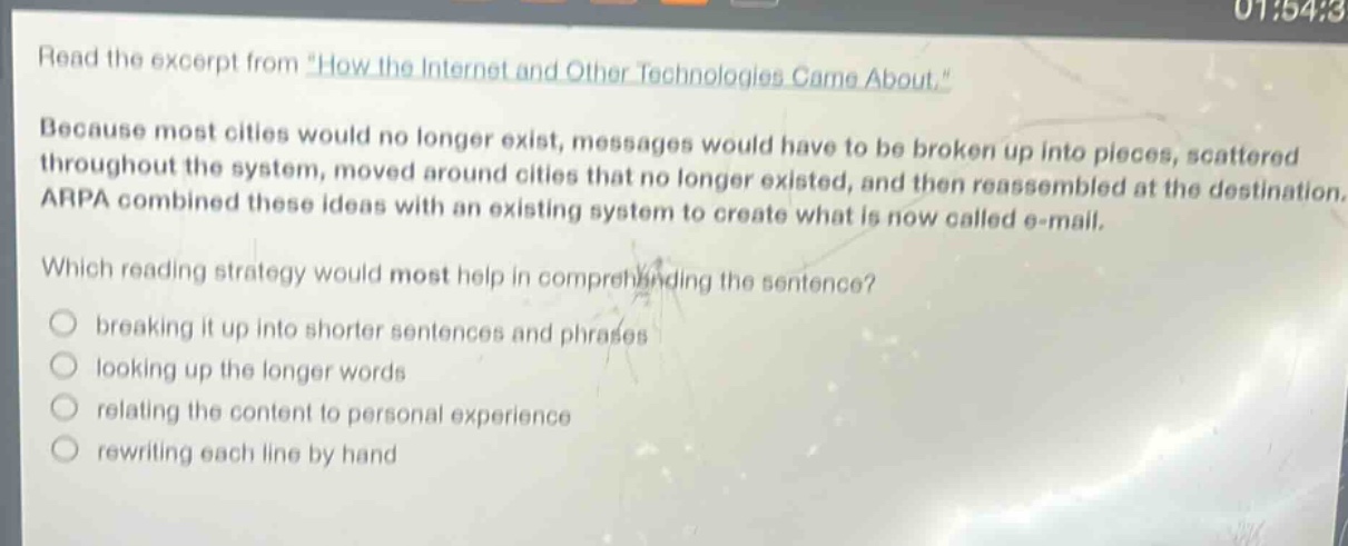 read the excerpt from \how the internet and other technologies came about.\ because most cities would no longer exist, messages would have to be broken up into pieces, scattered throughout the system, moved around cities that no longer existed, and then reassembled at the destination. arpa combined these ideas with an existing system to create what is now called e - mail. which reading strategy would most help in comprehending the sentence? breaking it up into shorter sentences and phrases looking up the longer words relating the content to personal experience rewriting each line by hand