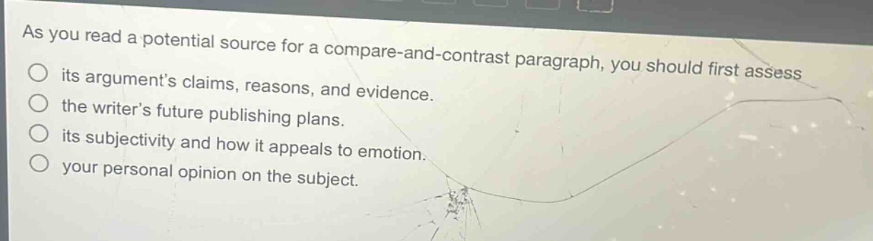 as you read a potential source for a compare - and - contrast paragraph, you should first assess its arguments claims, reasons, and evidence. the writers future publishing plans. its subjectivity and how it appeals to emotion. your personal opinion on the subject.