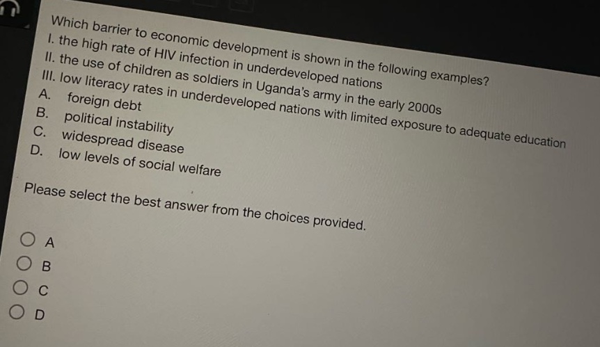 which barrier to economic development is shown in the following examples? i. the high rate of hiv infection in underdeveloped nations ii. the use of children as soldiers in ugandas army in the early 2000s iii. low literacy rates in underdeveloped nations with limited exposure to adequate education a. foreign debt b. political instability c. widespread disease d. low levels of social welfare please select the best answer from the choices provided.