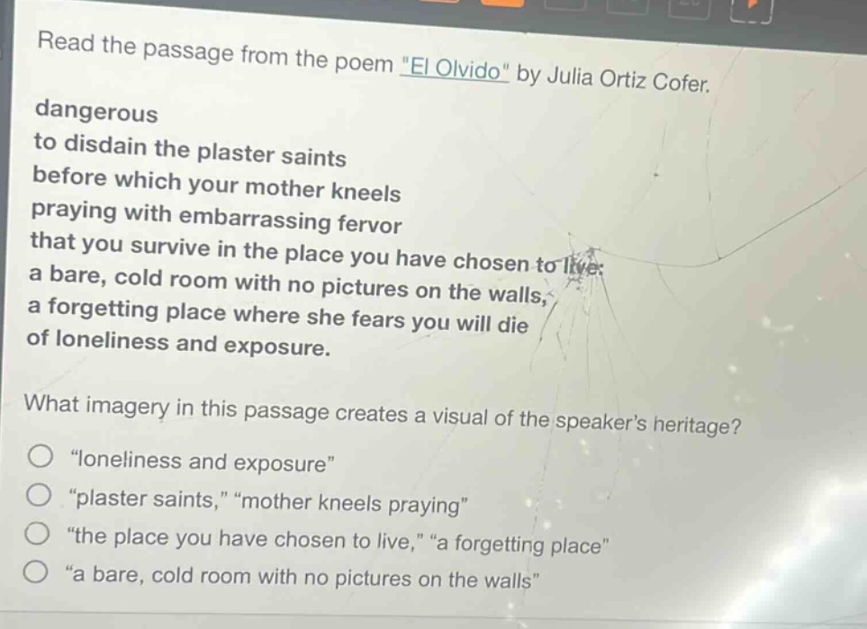read the passage from the poem \el olvido\ by julia ortiz cofer. dangerous to disdain the plaster saints before which your mother kneels praying with embarrassing fervor that you survive in the place you have chosen to live: a bare, cold room with no pictures on the walls, a forgetting place where she fears you will die of loneliness and exposure. what imagery in this passage creates a visual of the speakers heritage? \loneliness and exposure\ \plaster saints,\ \mother kneels praying\ \the place you have chosen to live,\ \a forgetting place\ \a bare, cold room with no pictures on the walls\