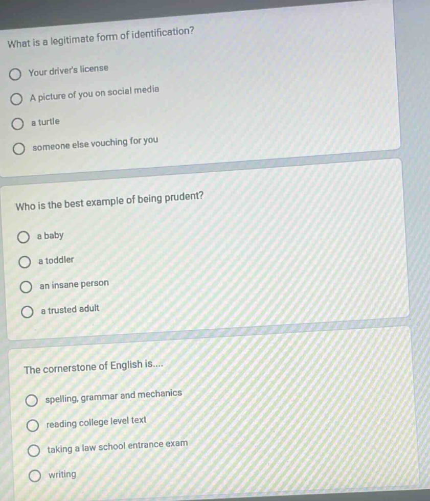 what is a legitimate form of identification? your drivers license a picture of you on social media a turtle someone else vouching for you who is the best example of being prudent? a baby a toddler an insane person a trusted adult the cornerstone of english is.... spelling, grammar and mechanics reading college level text taking a law school entrance exam writing