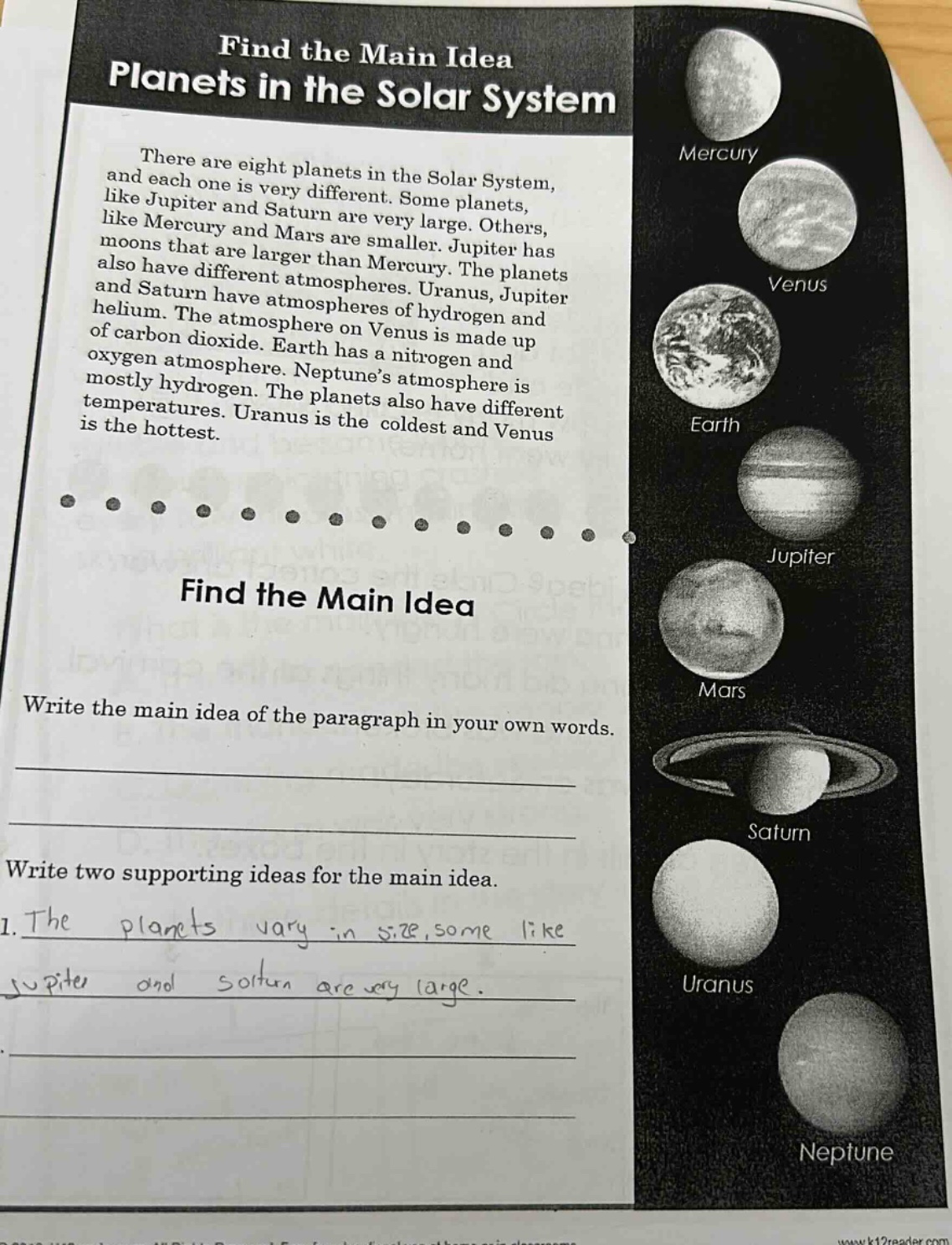 find the main idea planets in the solar system there are eight planets in the solar system, and each one is very different. some planets, like jupiter and saturn are very large. others, like mercury and mars are smaller. jupiter has moons that are larger than mercury. the planets also have different atmospheres. uranus, jupiter and saturn have atmospheres of hydrogen and helium. the atmosphere on venus is made up of carbon dioxide. earth has a nitrogen and oxygen atmosphere. neptune’s atmosphere is mostly hydrogen. the planets also have different temperatures. uranus is the coldest and venus is the hottest. find the main idea write the main idea of the paragraph in your own words. write two supporting ideas for the main idea. 1. the plants vary in size, some like jupiter and saturn are very large.