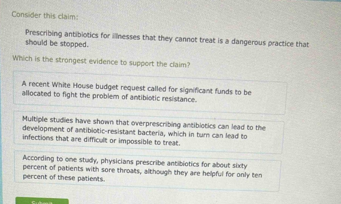 consider this claim: prescribing antibiotics for illnesses that they cannot treat is a dangerous practice that should be stopped. which is the strongest evidence to support the claim? a recent white house budget request called for significant funds to be allocated to fight the problem of antibiotic resistance. multiple studies have shown that overprescribing antibiotics can lead to the development of antibiotic - resistant bacteria, which in turn can lead to infections that are difficult or impossible to treat. according to one study, physicians prescribe antibiotics for about sixty percent of patients with sore throats, although they are helpful for only ten percent of these patients.