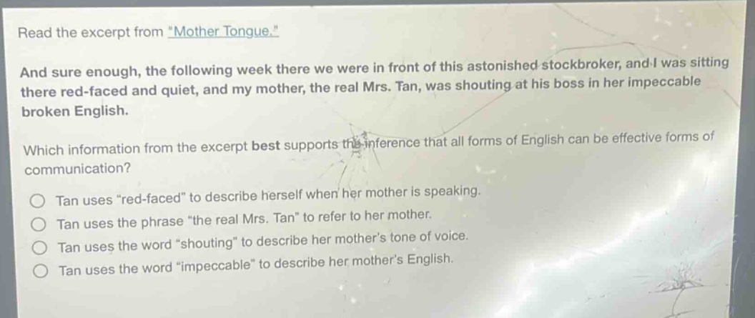 read the excerpt from \mother tongue.\ and sure enough, the following week there we were in front of this astonished stock - broker, and i was sitting there red - faced and quiet, and my mother, the real mrs. tan, was shouting at his boss in her impeccable broken english. which information from the excerpt best supports the inference that all forms of english can be effective forms of communication? tan uses \red - faced\ to describe herself when her mother is speaking. tan uses the phrase \the real mrs. tan\ to refer to her mother. tan uses the word \shouting\ to describe her mothers tone of voice. tan uses the word \impeccable\ to describe her mothers english.