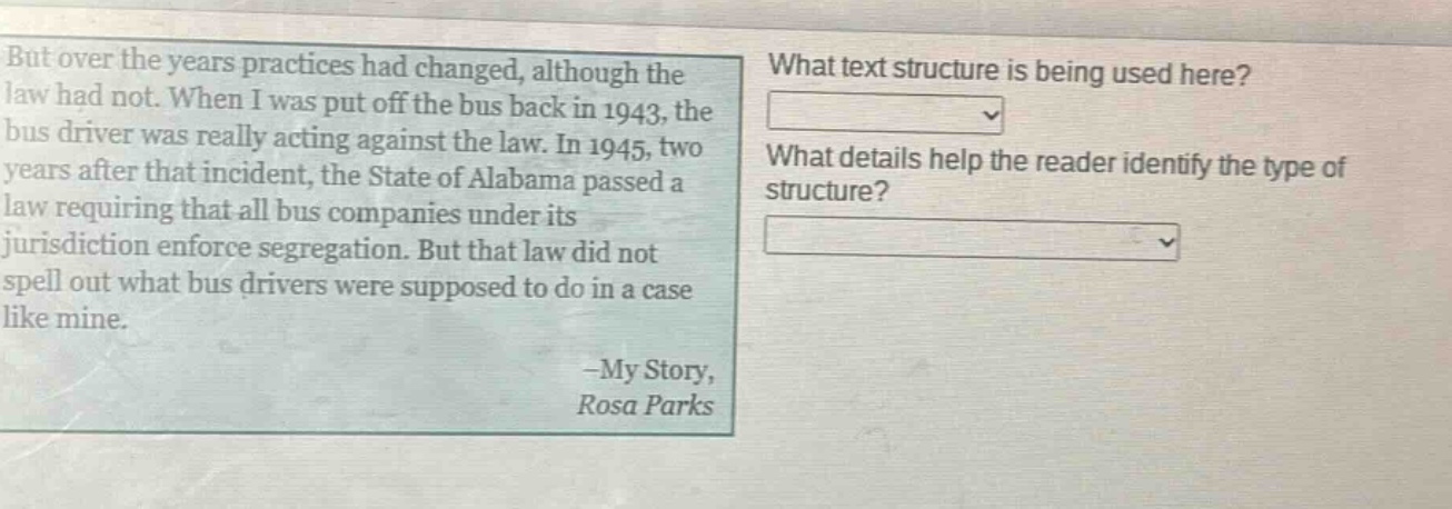 but over the years practices had changed, although the law had not. when i was put off the bus back in 1943, the bus driver was really acting against the law. in 1945, two years after that incident, the state of alabama passed a law requiring that all bus companies under its jurisdiction enforce segregation. but that law did not spell out what bus drivers were supposed to do in a case like mine. -my story, rosa parks what text structure is being used here? what details help the reader identify the type of structure?