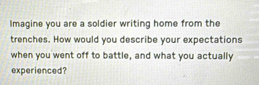 imagine you are a soldier writing home from the trenches. how would you describe your expectations when you went off to battle, and what you actually experienced?