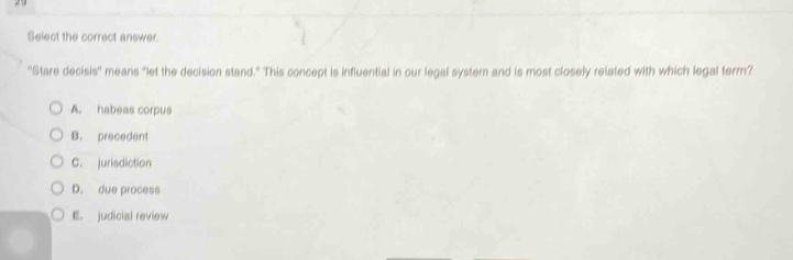 select the correct answer. \stare decisis\ means \let the decision stand.\ this concept is influential in our legal system and is most closely related with which legal term? a. habeas corpus b. precedent c. jurisdiction d. due process e. judicial review