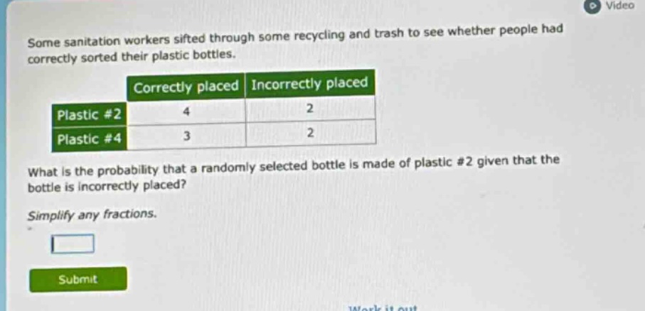 some sanitation workers sifted through some recycling and trash to see whether people had correctly sorted their plastic bottles. correctly placed incorrectly placed plastic #2 4 2 plastic #4 3 2 what is the probability that a randomly selected bottle is made of plastic #2 given that the bottle is incorrectly placed? simplify any fractions.