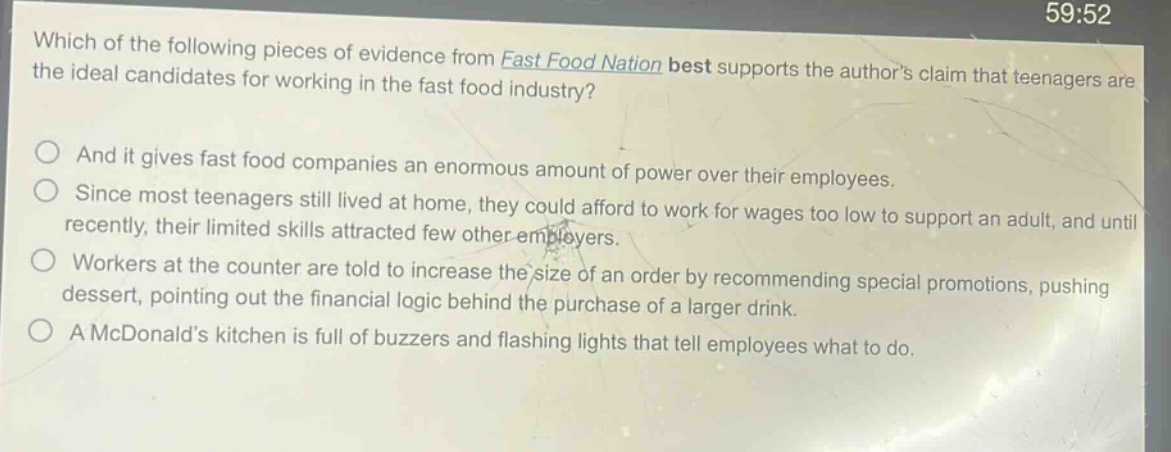 which of the following pieces of evidence from fast food nation best supports the authors claim that teenagers are the ideal candidates for working in the fast food industry? and it gives fast food companies an enormous amount of power over their employees. since most teenagers still lived at home, they could afford to work for wages too low to support an adult, and until recently, their limited skills attracted few other employers. workers at the counter are told to increase the size of an order by recommending special promotions, pushing dessert, pointing out the financial logic behind the purchase of a larger drink. a mcdonalds kitchen is full of buzzers and flashing lights that tell employees what to do.