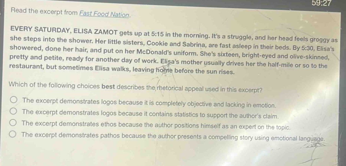 read the excerpt from fast food nation. every saturday, elisa zamot gets up at 5:15 in the morning. its a struggle, and her head feels groggy as she steps into the shower. her little sisters, cookie and sabrina, are fast asleep in their beds. by 5:30, elisas showered, done her hair, and put on her mcdonalds uniform. shes sixteen, bright - eyed and olive - skinned, pretty and petite, ready for another day of work. elisas mother usually drives her the half - mile or so to the restaurant, but sometimes elisa walks, leaving home before the sun rises. which of the following choices best describes the rhetorical appeal used in this excerpt? the excerpt demonstrates logos because it is completely objective and lacking in emotion. the excerpt demonstrates logos because it contains statistics to support the authors claim. the excerpt demonstrates ethos because the author positions himself as an expert on the topic. the excerpt demonstrates pathos because the author presents a compelling story using emotional language.