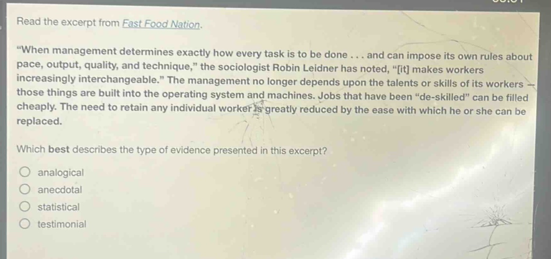 read the excerpt from fast food nation. \when management determines exactly how every task is to be done... and can impose its own rules about pace, output, quality, and technique,\ the sociologist robin leidner has noted, \it makes workers increasingly interchangeable.\ the management no longer depends upon the talents or skills of its workers - those things are built into the operating system and machines. jobs that have been \de - skilled\ can be filled cheaply. the need to retain any individual worker is greatly reduced by the ease with which he or she can be replaced. which best describes the type of evidence presented in this excerpt? analogical anecdotal statistical testimonial
