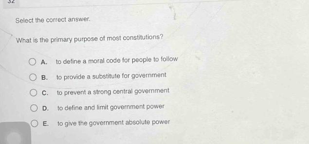 select the correct answer. what is the primary purpose of most constitutions? a. to define a moral code for people to follow b. to provide a substitute for government c. to prevent a strong central government d. to define and limit government power e. to give the government absolute power
