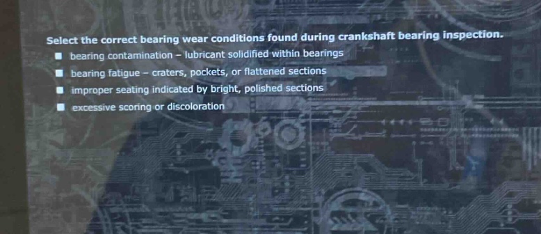 select the correct bearing wear conditions found during crankshaft bearing inspection. bearing contamination - lubricant solidified within bearings bearing fatigue - craters, pockets, or flattened sections improper seating indicated by bright, polished sections excessive scoring or discoloration