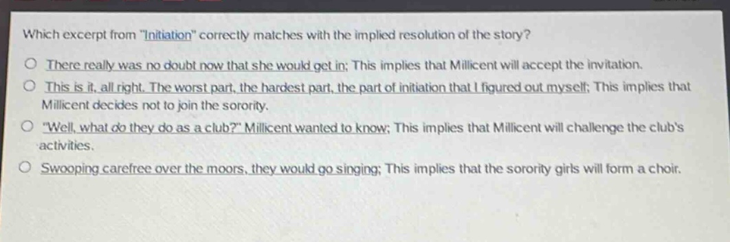 which excerpt from \initiation\ correctly matches with the implied resolution of the story?\nthere really was no doubt now that she would get in; this implies that millicent will accept the invitation.\nthis is it, all right. the worst part, the hardest part, the part of initiation that i figured out myself; this implies that millicent decides not to join the sorority.\n\well, what do they do as a club?\ millicent wanted to know; this implies that millicent will challenge the clubs activities.\nswooping carefree over the moors, they would go singing; this implies that the sorority girls will form a choir.