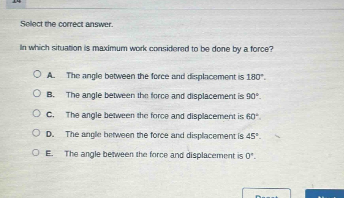 select the correct answer. in which situation is maximum work considered to be done by a force? a. the angle between the force and displacement is 180°. b. the angle between the force and displacement is 90°. c. the angle between the force and displacement is 60°. d. the angle between the force and displacement is 45°. e. the angle between the force and displacement is 0°.