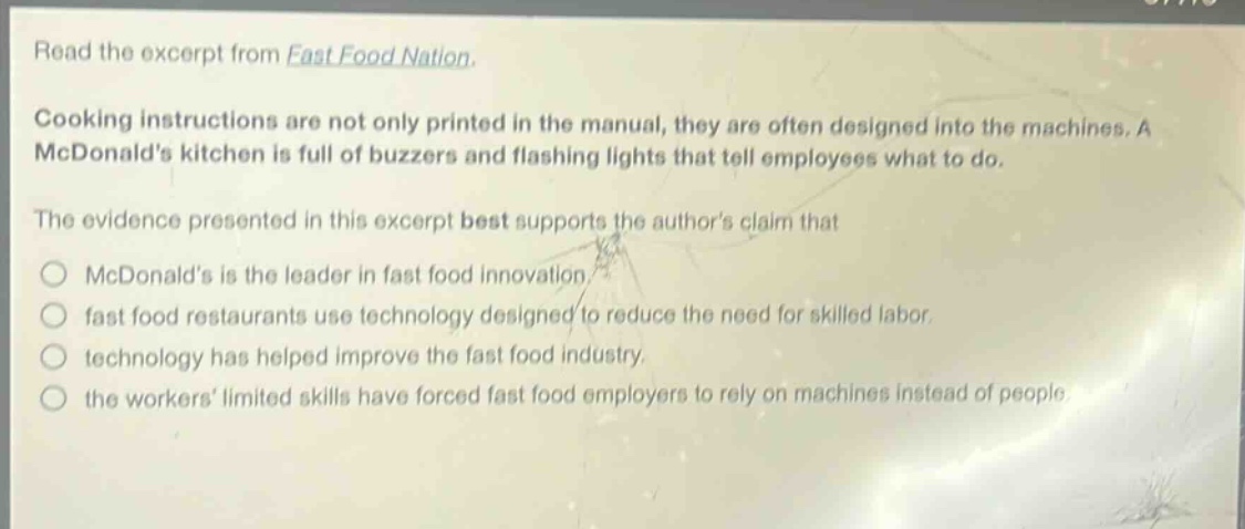 read the excerpt from fast food nation. cooking instructions are not only printed in the manual, they are often designed into the machines. a mcdonalds kitchen is full of buzzers and flashing lights that tell employees what to do. the evidence presented in this excerpt best supports the authors claim that mcdonalds is the leader in fast food innovation. fast food restaurants use technology designed to reduce the need for skilled labor. technology has helped improve the fast food industry. the workers limited skills have forced fast food employers to rely on machines instead of people.