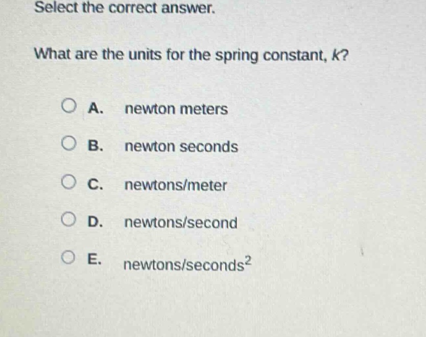 select the correct answer. what are the units for the spring constant, k? a. newton meters b. newton seconds c. newtons/meter d. newtons/second e. newtons/seconds²