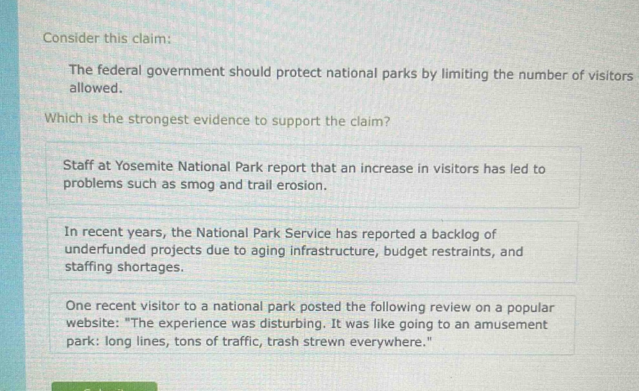 consider this claim: the federal government should protect national parks by limiting the number of visitors allowed. which is the strongest evidence to support the claim? staff at yosemite national park report that an increase in visitors has led to problems such as smog and trail erosion. in recent years, the national park service has reported a backlog of underfunded projects due to aging infrastructure, budget restraints, and staffing shortages. one recent visitor to a national park posted the following review on a popular website: \the experience was disturbing. it was like going to an amusement park: long lines, tons of traffic, trash strewn everywhere.\
