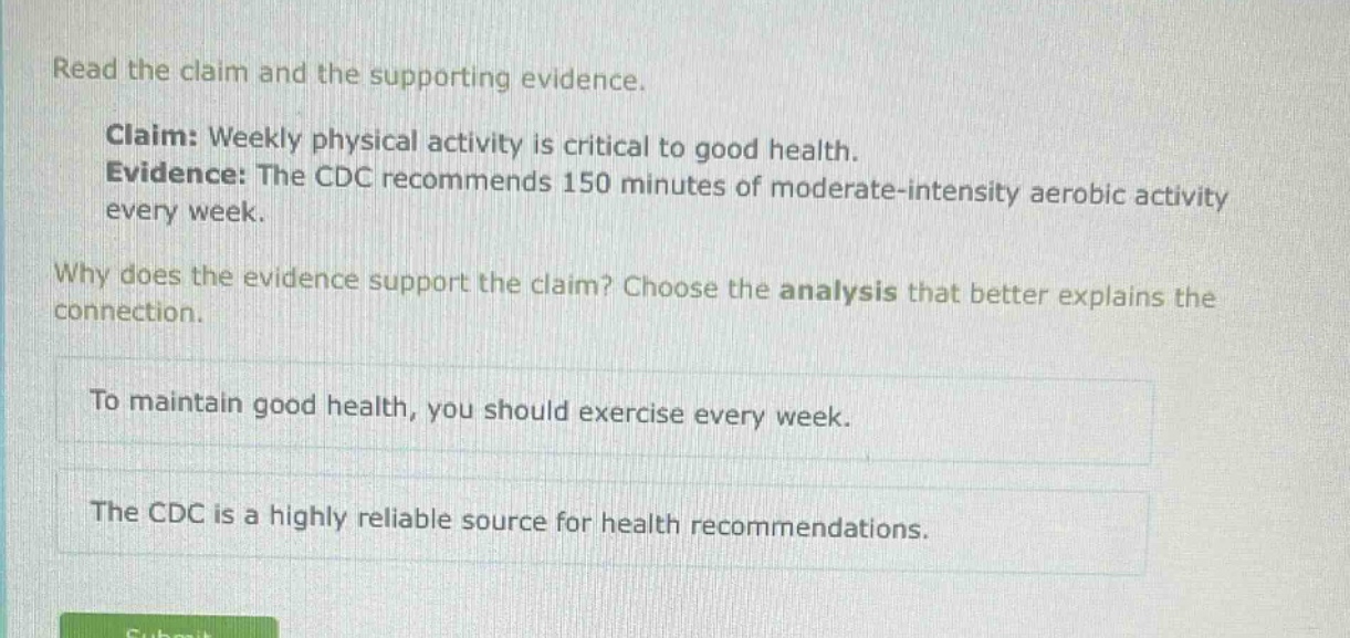 read the claim and the supporting evidence. claim: weekly physical activity is critical to good health. evidence: the cdc recommends 150 minutes of moderate - intensity aerobic activity every week. why does the evidence support the claim? choose the analysis that better explains the connection. to maintain good health, you should exercise every week. the cdc is a highly reliable source for health recommendations.