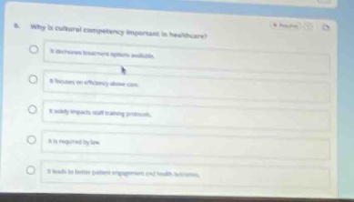 6. why is cultural competency important in healthcare? it decreases insurance options available. it focuses on efficiency above care. it solely impacts staff training processes. it is required by law. it leads to better patient engagement and health outcomes.
