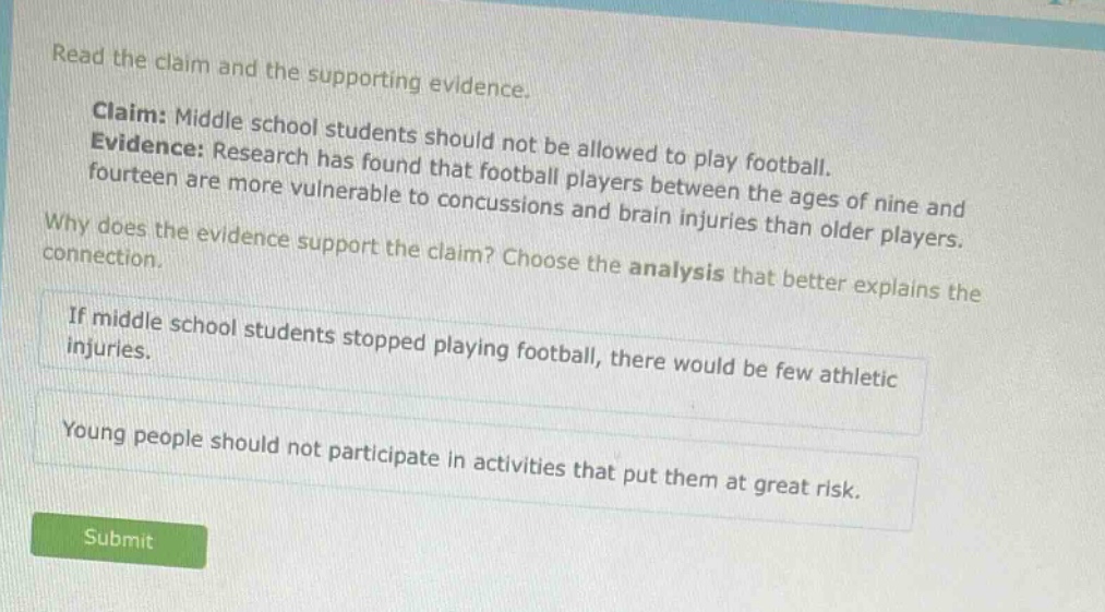 read the claim and the supporting evidence. claim: middle school students should not be allowed to play football. evidence: research has found that football players between the ages of nine and fourteen are more vulnerable to concussions and brain injuries than older players. why does the evidence support the claim? choose the analysis that better explains the connection. if middle school students stopped playing football, there would be few athletic injuries. young people should not participate in activities that put them at great risk.
