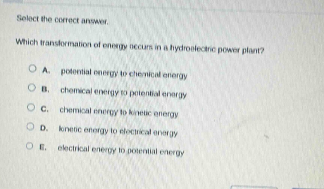 select the correct answer. which transformation of energy occurs in a hydroelectric power plant? a. potential energy to chemical energy b. chemical energy to potential energy c. chemical energy to kinetic energy d. kinetic energy to electrical energy e. electrical energy to potential energy