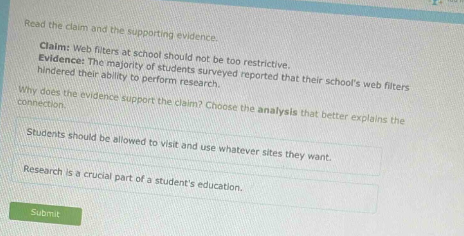 read the claim and the supporting evidence. claim: web filters at school should not be too restrictive. evidence: the majority of students surveyed reported that their schools web filters hindered their ability to perform research. why does the evidence support the claim? choose the analysis that better explains the connection. students should be allowed to visit and use whatever sites they want. research is a crucial part of a students education.