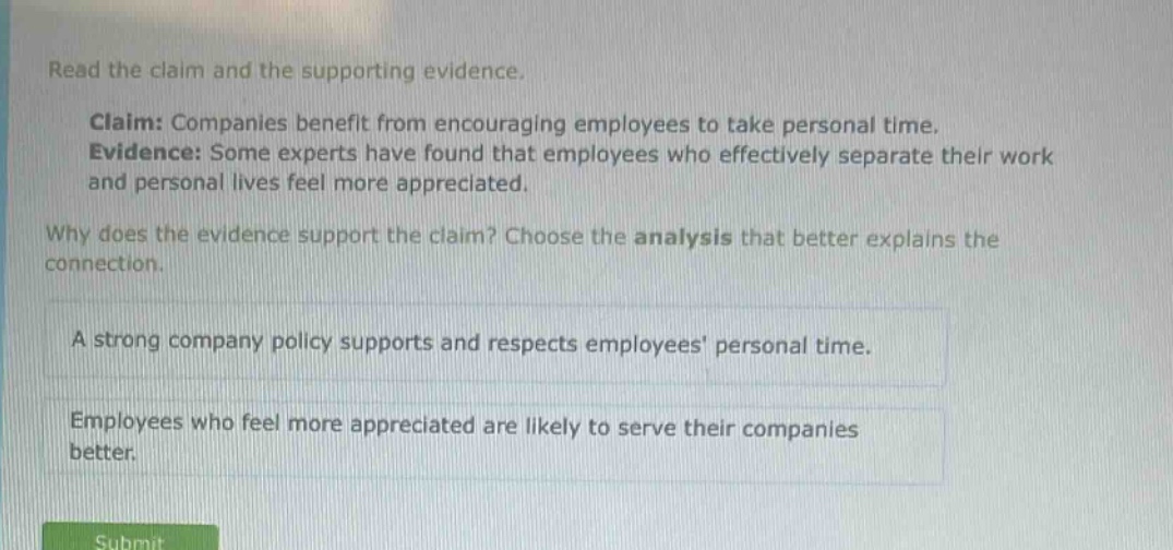 read the claim and the supporting evidence. claim: companies benefit from encouraging employees to take personal time. evidence: some experts have found that employees who effectively separate their work and personal lives feel more appreciated. why does the evidence support the claim? choose the analysis that better explains the connection. a strong company policy supports and respects employees personal time. employees who feel more appreciated are likely to serve their companies better.