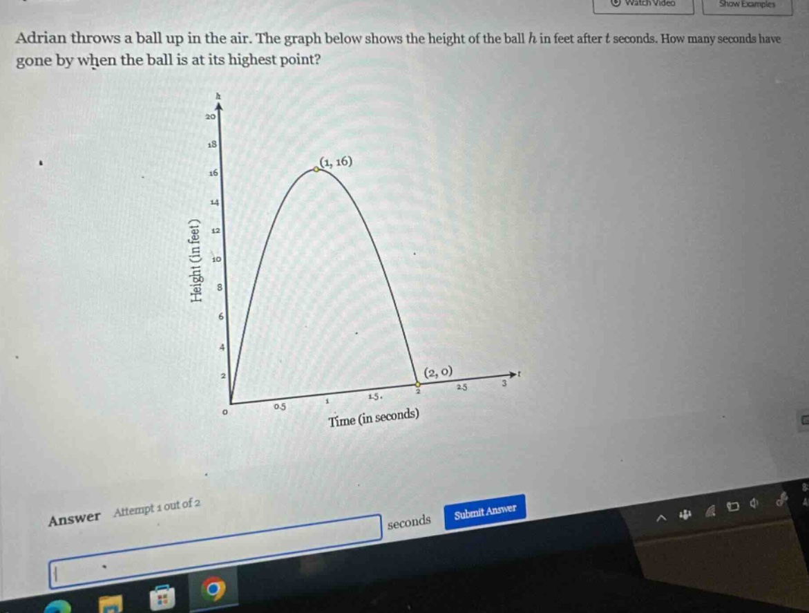 adrian throws a ball up in the air. the graph below shows the height of the ball h in feet after t seconds. how many seconds have gone by when the ball is at its highest point? answer attempt 1 out of 2 seconds submit answer