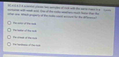 sc.4.e.6.2 a scientist places two samples of rock with the same mass in a container with weak acid. one of the rocks weathers much faster than the other one. which property of the rocks could account for the difference? the color of the rock the luster of the rock the streak of the rock the hardness of the rock