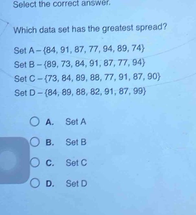 select the correct answer. which data set has the greatest spread? set a - {84, 91, 87, 77, 94, 89, 74} set b - {89, 73, 84, 91, 87, 77, 94} set c - {73, 84, 89, 88, 77, 91, 87, 90} set d - {84, 89, 88, 82, 91, 87, 99} a. set a b. set b c. set c d. set d