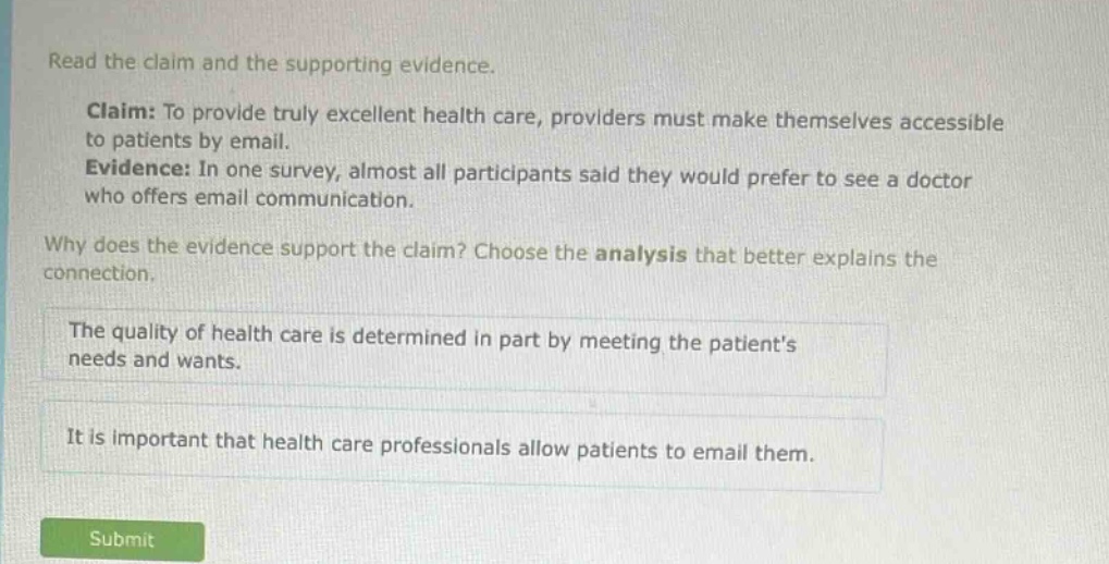 read the claim and the supporting evidence. claim: to provide truly excellent health care, providers must make themselves accessible to patients by email. evidence: in one survey, almost all participants said they would prefer to see a doctor who offers email communication. why does the evidence support the claim? choose the analysis that better explains the connection. the quality of health care is determined in part by meeting the patients needs and wants. it is important that health care professionals allow patients to email them.